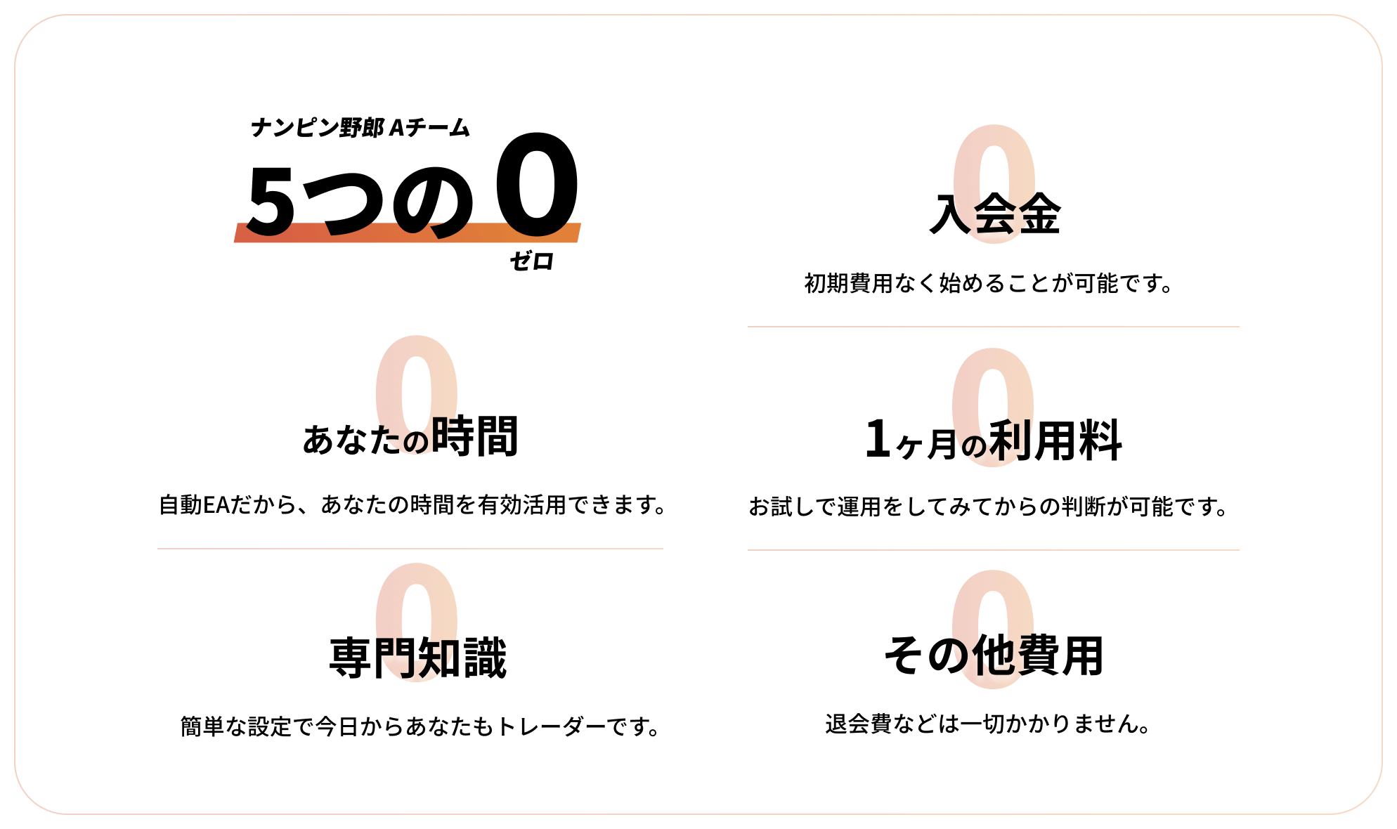 ナンピン野郎Aチーム5つの0「入会金0:初期費用なく始めることが可能です。」「あなたの時間0:自動EAだから、あなたの時間を有効活用できます。」「1ヶ月の利用料0:お試しで運用してみてからの判断が可能です。」「専門知識0:簡単な設定で今日からあなたもトレーダーです。」「その他費用0:退会費などは一切かかりません。」